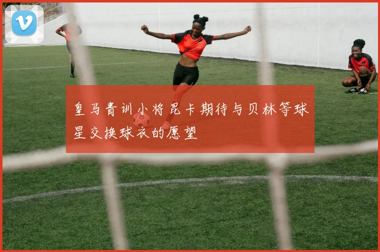 皇马青训小将昆卡期待与贝林等球星交换球衣的愿望