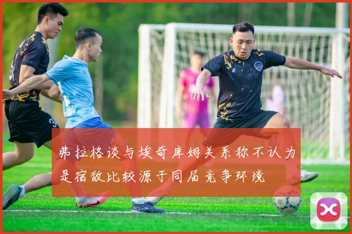 弗拉格谈与埃奇库姆关系称不认为是宿敌比较源于同届竞争环境