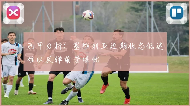 西甲分析：塞维利亚近期状态低迷难以反弹前景堪忧