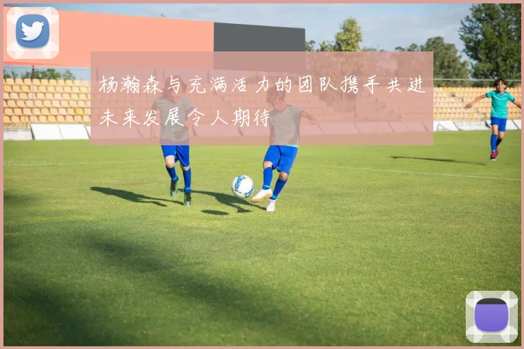 杨瀚森与充满活力的团队携手共进未来发展令人期待