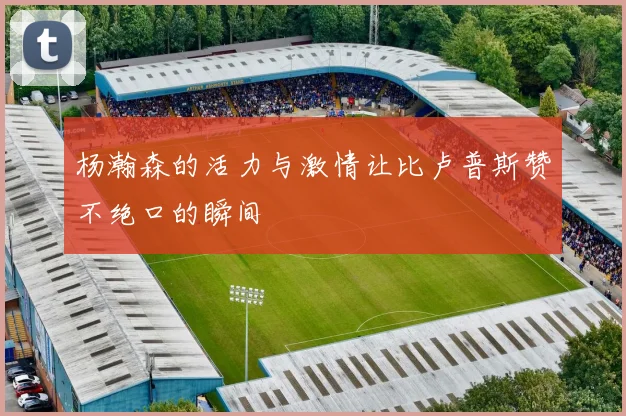 杨瀚森的活力与激情让比卢普斯赞不绝口的瞬间