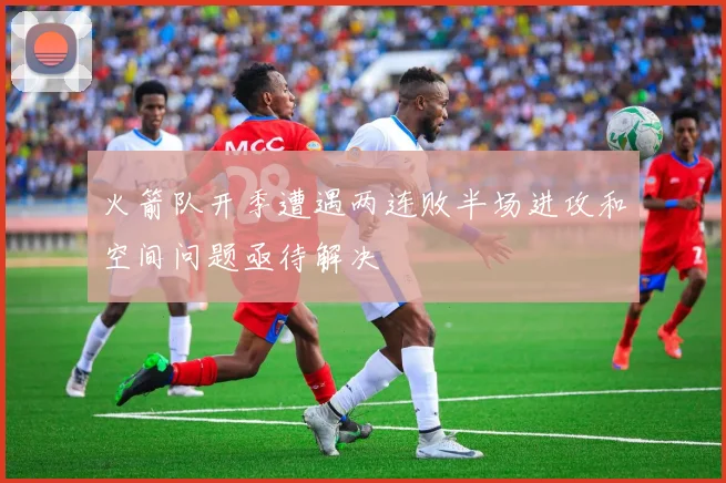 火箭队开季遭遇两连败半场进攻和空间问题亟待解决
