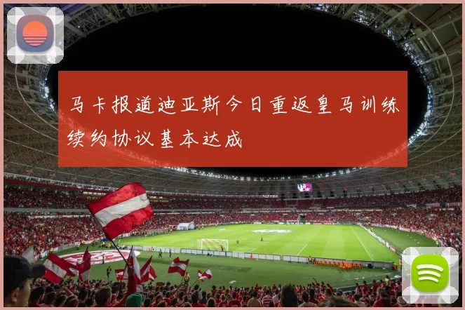 马卡报道迪亚斯今日重返皇马训练续约协议基本达成