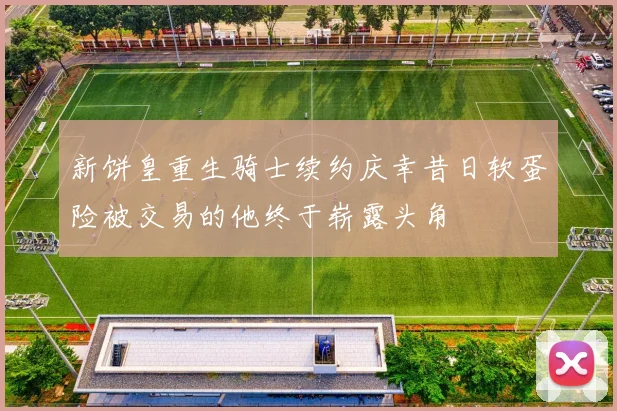 新饼皇重生骑士续约庆幸昔日软蛋险被交易的他终于崭露头角