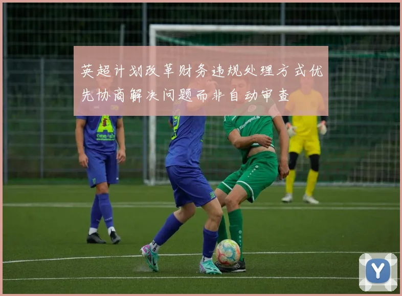 英超计划改革财务违规处理方式优先协商解决问题而非自动审查